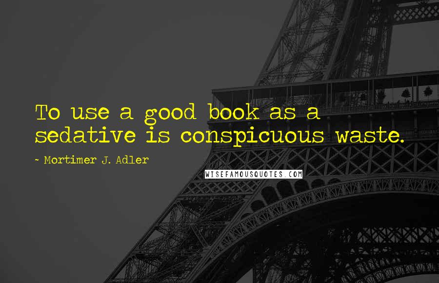 Mortimer J. Adler Quotes: To use a good book as a sedative is conspicuous waste.