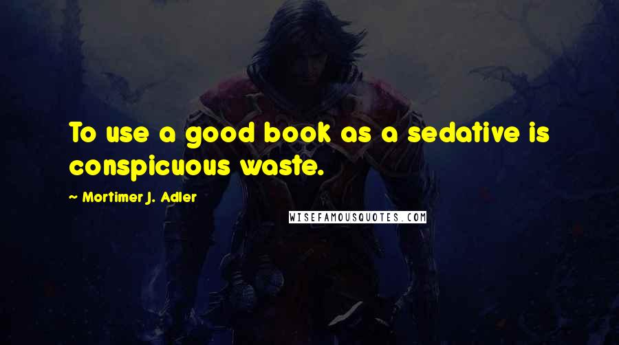 Mortimer J. Adler Quotes: To use a good book as a sedative is conspicuous waste.