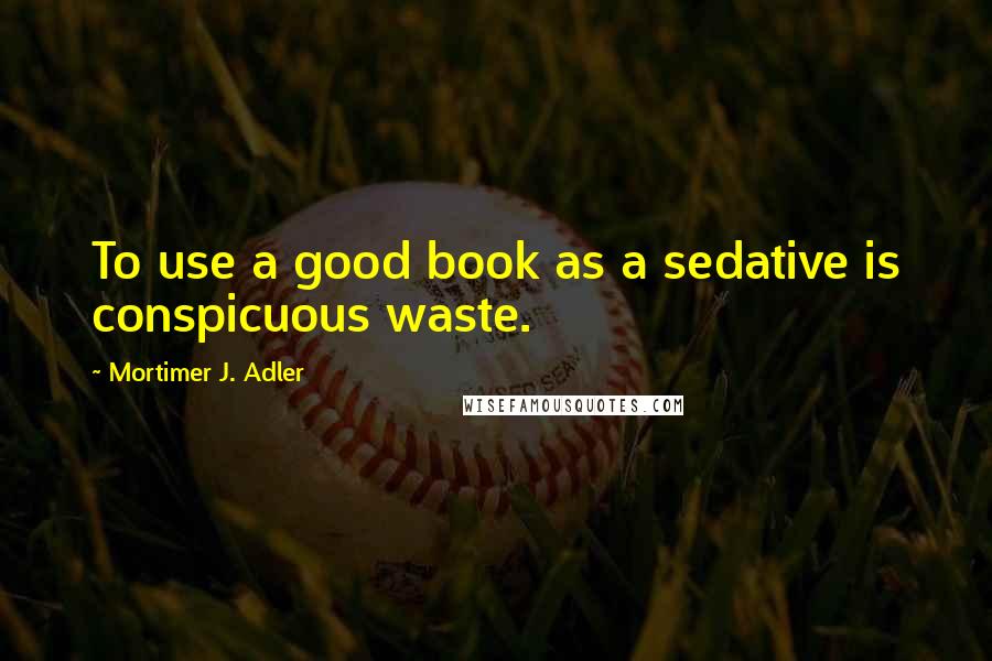 Mortimer J. Adler Quotes: To use a good book as a sedative is conspicuous waste.