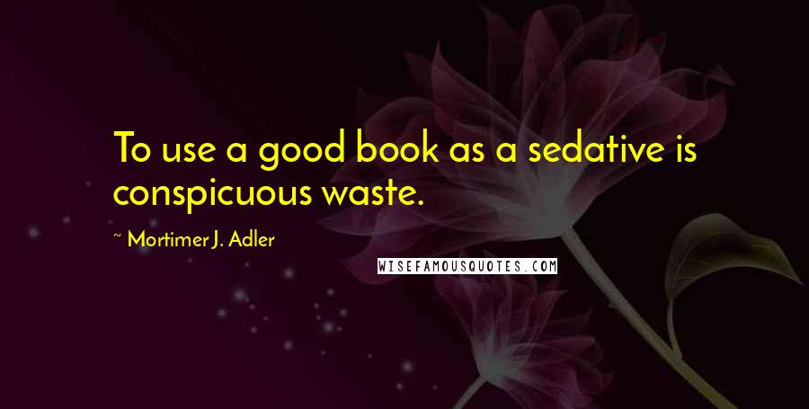 Mortimer J. Adler Quotes: To use a good book as a sedative is conspicuous waste.