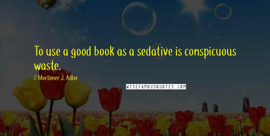 Mortimer J. Adler Quotes: To use a good book as a sedative is conspicuous waste.