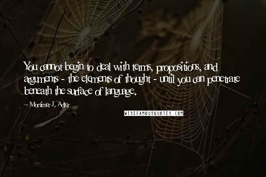 Mortimer J. Adler Quotes: You cannot begin to deal with terms, propositions, and arguments - the elements of thought - until you can penetrate beneath the surface of language.