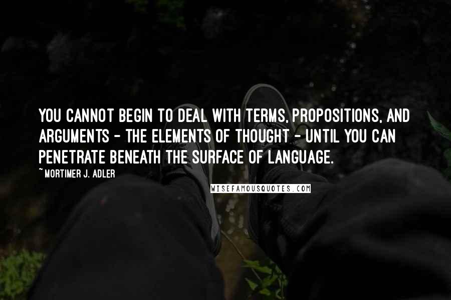 Mortimer J. Adler Quotes: You cannot begin to deal with terms, propositions, and arguments - the elements of thought - until you can penetrate beneath the surface of language.