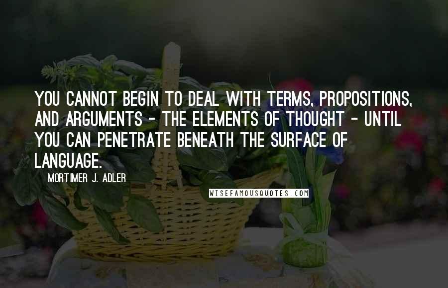 Mortimer J. Adler Quotes: You cannot begin to deal with terms, propositions, and arguments - the elements of thought - until you can penetrate beneath the surface of language.