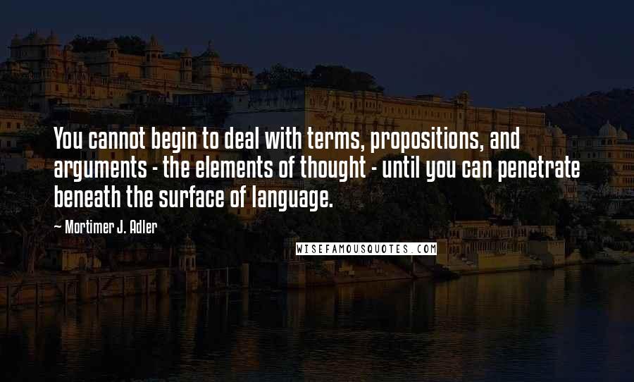 Mortimer J. Adler Quotes: You cannot begin to deal with terms, propositions, and arguments - the elements of thought - until you can penetrate beneath the surface of language.