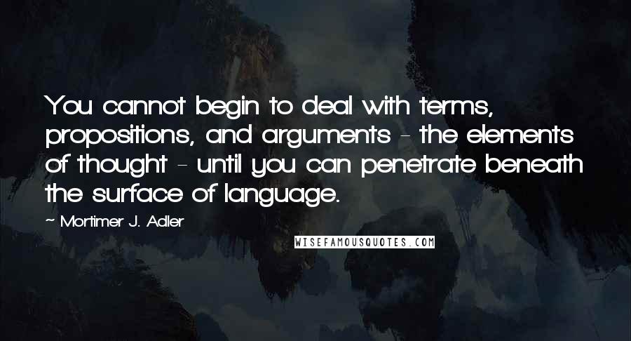 Mortimer J. Adler Quotes: You cannot begin to deal with terms, propositions, and arguments - the elements of thought - until you can penetrate beneath the surface of language.