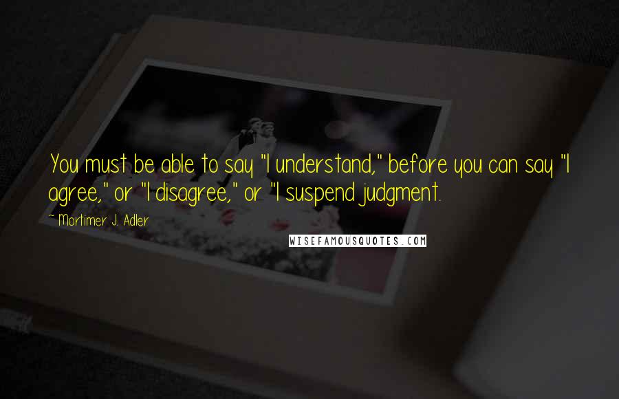 Mortimer J. Adler Quotes: You must be able to say "I understand," before you can say "I agree," or "I disagree," or "I suspend judgment.