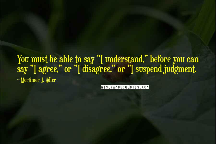 Mortimer J. Adler Quotes: You must be able to say "I understand," before you can say "I agree," or "I disagree," or "I suspend judgment.