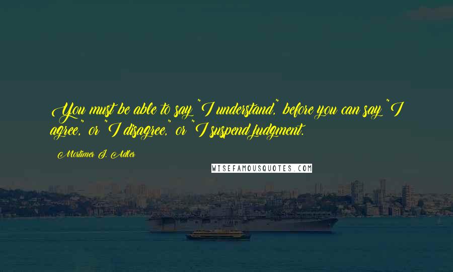 Mortimer J. Adler Quotes: You must be able to say "I understand," before you can say "I agree," or "I disagree," or "I suspend judgment.