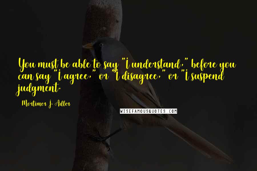 Mortimer J. Adler Quotes: You must be able to say "I understand," before you can say "I agree," or "I disagree," or "I suspend judgment.