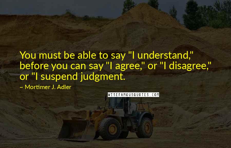 Mortimer J. Adler Quotes: You must be able to say "I understand," before you can say "I agree," or "I disagree," or "I suspend judgment.