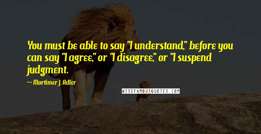 Mortimer J. Adler Quotes: You must be able to say "I understand," before you can say "I agree," or "I disagree," or "I suspend judgment.
