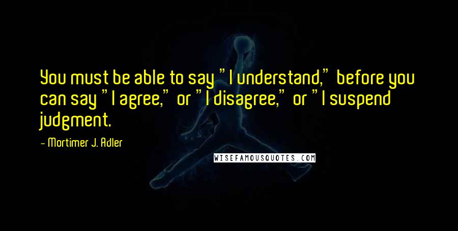 Mortimer J. Adler Quotes: You must be able to say "I understand," before you can say "I agree," or "I disagree," or "I suspend judgment.