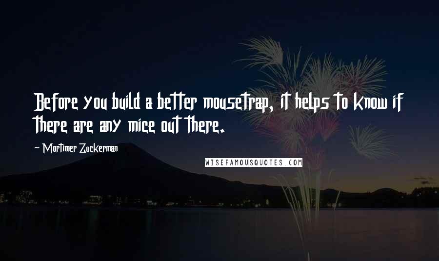 Mortimer Zuckerman Quotes: Before you build a better mousetrap, it helps to know if there are any mice out there.