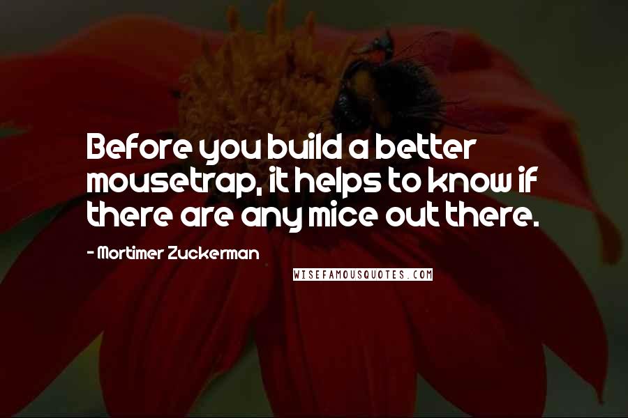 Mortimer Zuckerman Quotes: Before you build a better mousetrap, it helps to know if there are any mice out there.