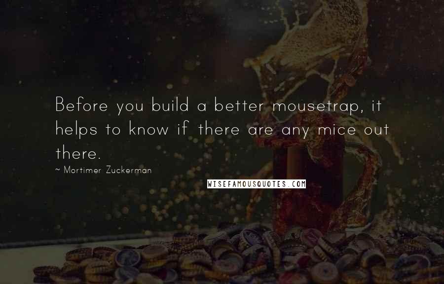 Mortimer Zuckerman Quotes: Before you build a better mousetrap, it helps to know if there are any mice out there.