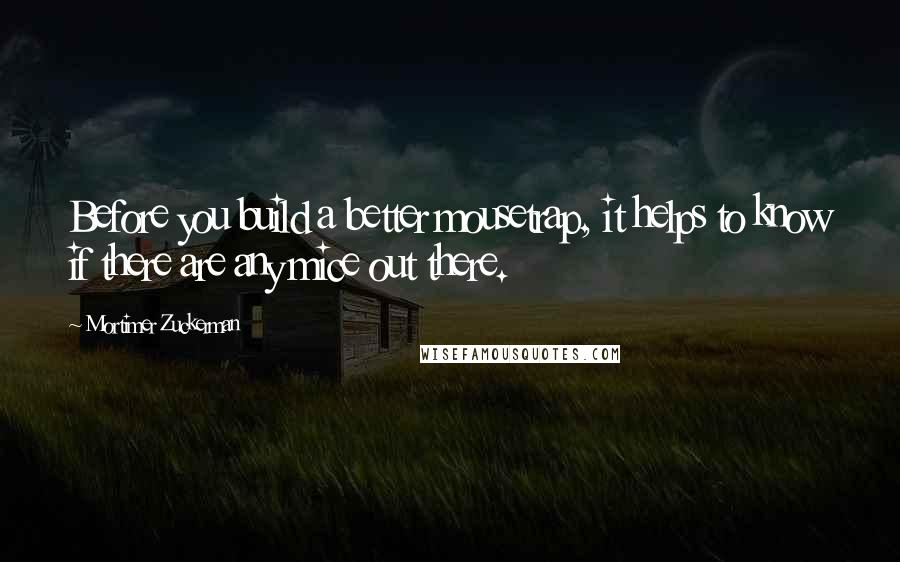 Mortimer Zuckerman Quotes: Before you build a better mousetrap, it helps to know if there are any mice out there.