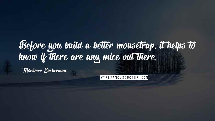 Mortimer Zuckerman Quotes: Before you build a better mousetrap, it helps to know if there are any mice out there.