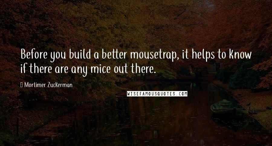 Mortimer Zuckerman Quotes: Before you build a better mousetrap, it helps to know if there are any mice out there.