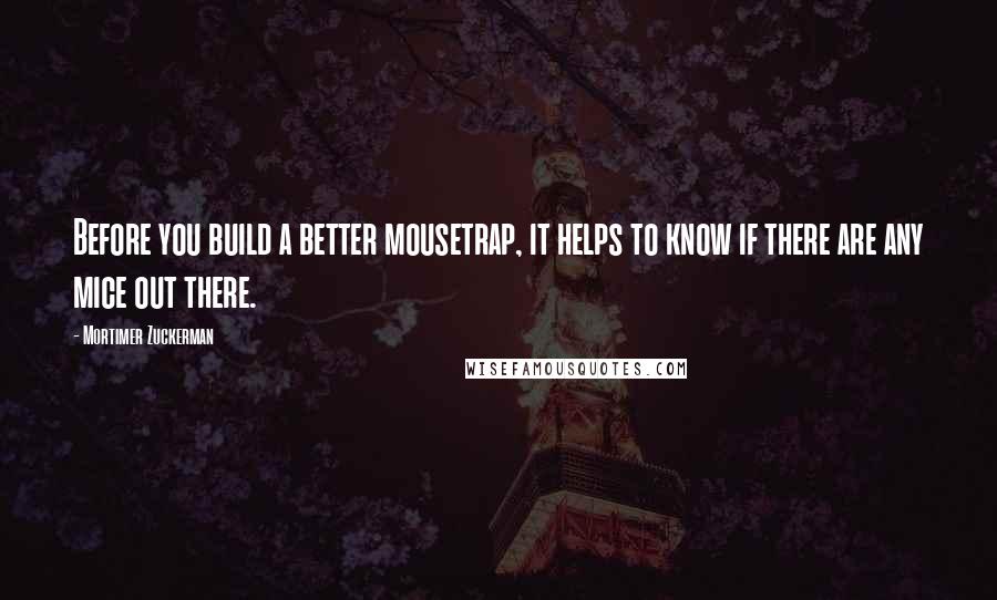 Mortimer Zuckerman Quotes: Before you build a better mousetrap, it helps to know if there are any mice out there.