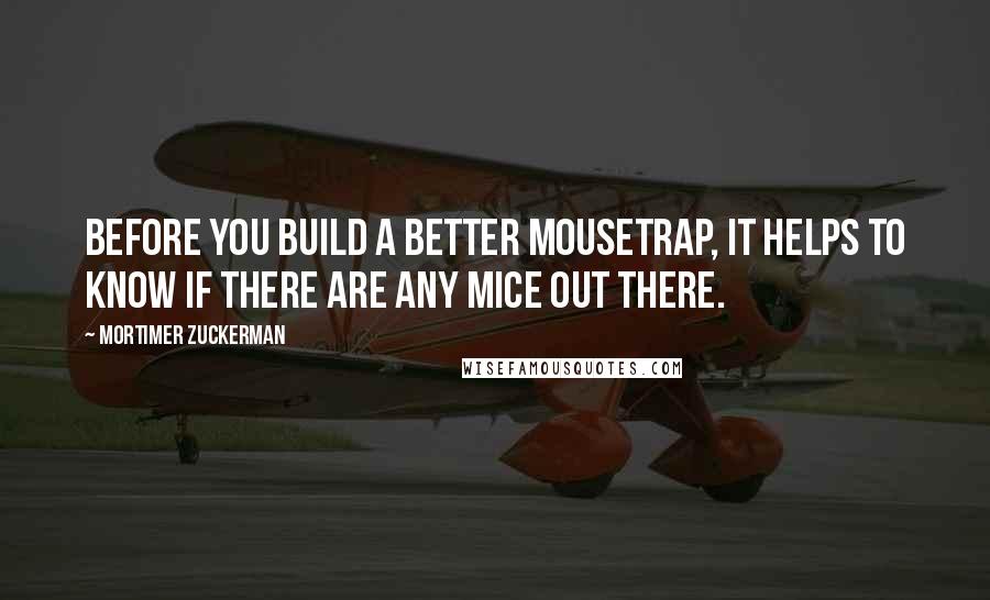 Mortimer Zuckerman Quotes: Before you build a better mousetrap, it helps to know if there are any mice out there.