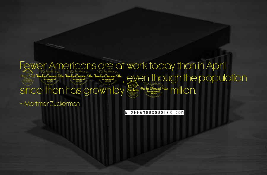 Mortimer Zuckerman Quotes: Fewer Americans are at work today than in April 2000, even though the population since then has grown by 31 million.