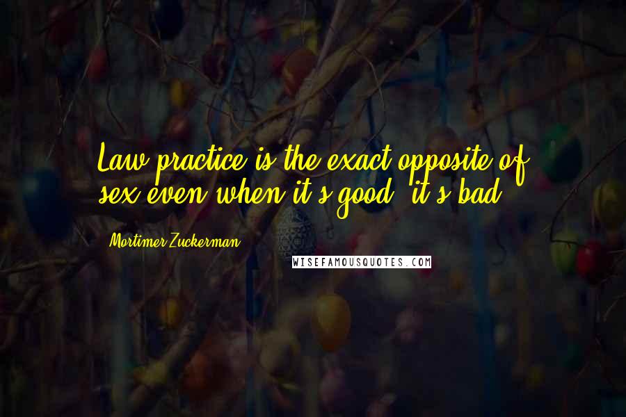 Mortimer Zuckerman Quotes: Law practice is the exact opposite of sex:even when it's good, it's bad.