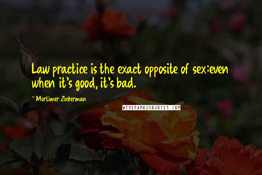 Mortimer Zuckerman Quotes: Law practice is the exact opposite of sex:even when it's good, it's bad.