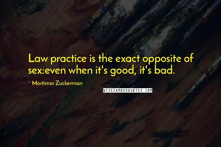 Mortimer Zuckerman Quotes: Law practice is the exact opposite of sex:even when it's good, it's bad.