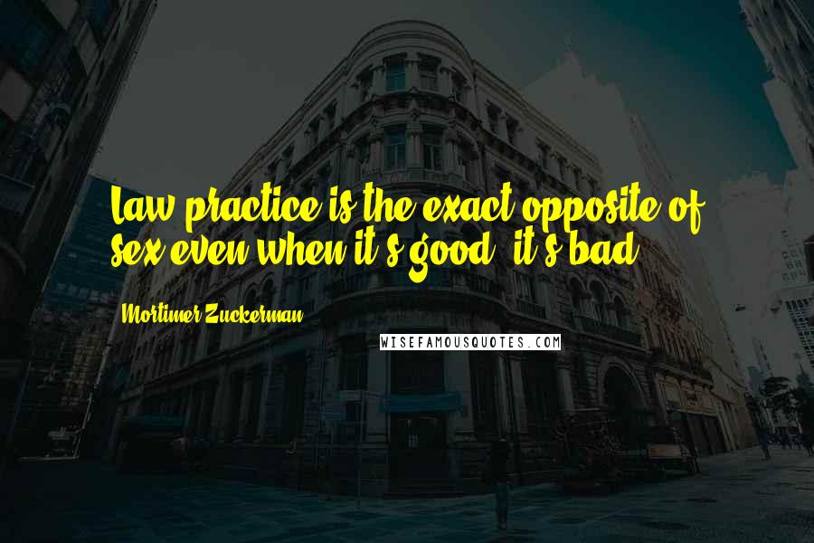 Mortimer Zuckerman Quotes: Law practice is the exact opposite of sex:even when it's good, it's bad.