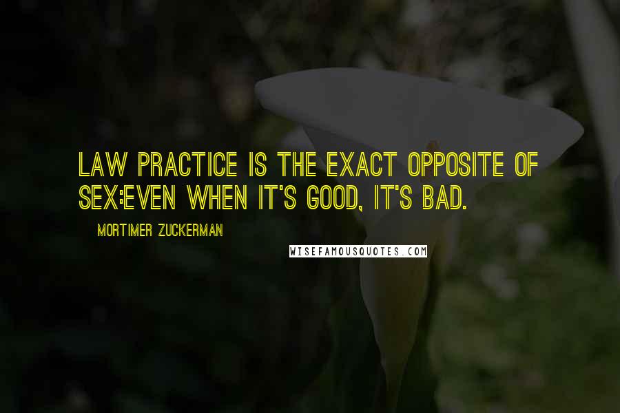 Mortimer Zuckerman Quotes: Law practice is the exact opposite of sex:even when it's good, it's bad.