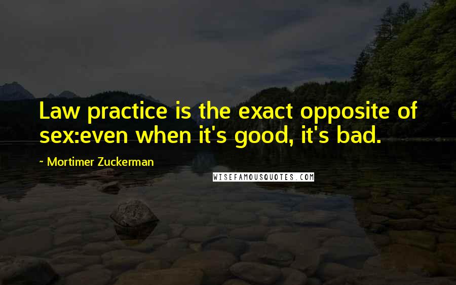 Mortimer Zuckerman Quotes: Law practice is the exact opposite of sex:even when it's good, it's bad.