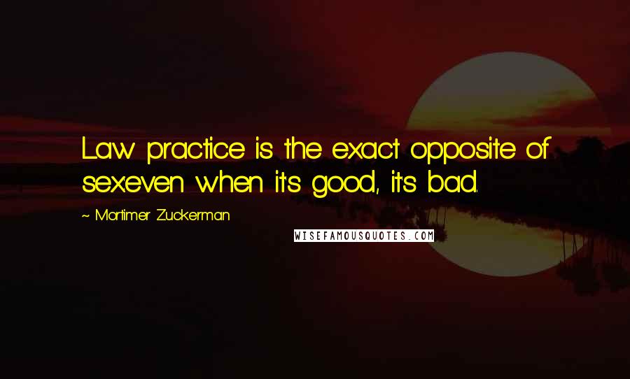 Mortimer Zuckerman Quotes: Law practice is the exact opposite of sex:even when it's good, it's bad.