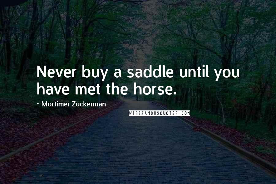 Mortimer Zuckerman Quotes: Never buy a saddle until you have met the horse.