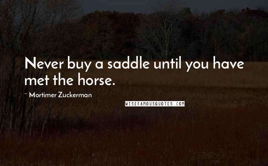 Mortimer Zuckerman Quotes: Never buy a saddle until you have met the horse.