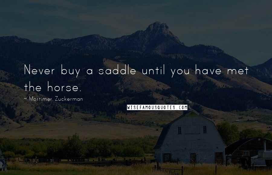 Mortimer Zuckerman Quotes: Never buy a saddle until you have met the horse.