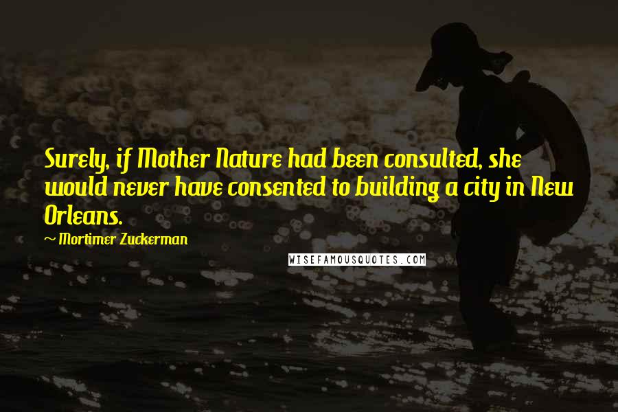 Mortimer Zuckerman Quotes: Surely, if Mother Nature had been consulted, she would never have consented to building a city in New Orleans.