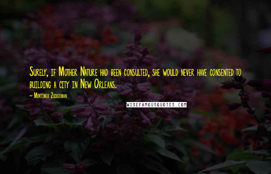 Mortimer Zuckerman Quotes: Surely, if Mother Nature had been consulted, she would never have consented to building a city in New Orleans.