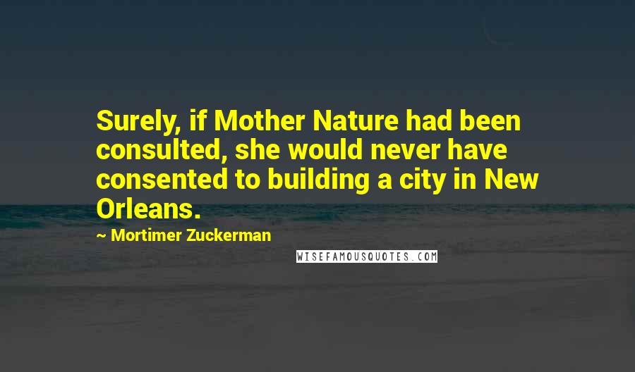 Mortimer Zuckerman Quotes: Surely, if Mother Nature had been consulted, she would never have consented to building a city in New Orleans.