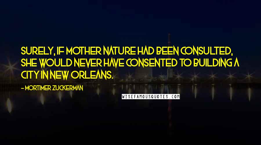 Mortimer Zuckerman Quotes: Surely, if Mother Nature had been consulted, she would never have consented to building a city in New Orleans.