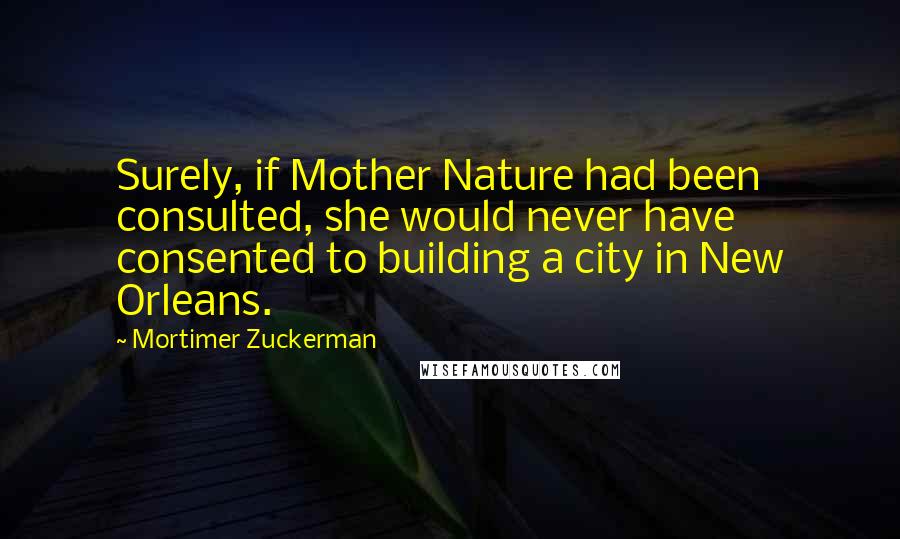 Mortimer Zuckerman Quotes: Surely, if Mother Nature had been consulted, she would never have consented to building a city in New Orleans.