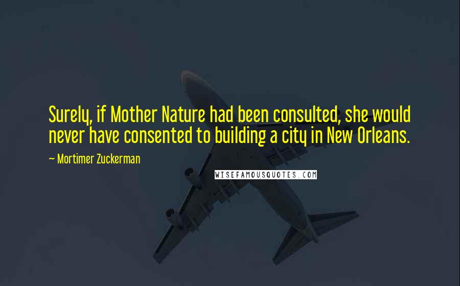 Mortimer Zuckerman Quotes: Surely, if Mother Nature had been consulted, she would never have consented to building a city in New Orleans.