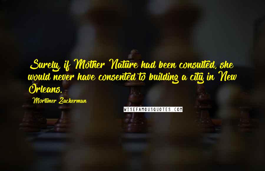 Mortimer Zuckerman Quotes: Surely, if Mother Nature had been consulted, she would never have consented to building a city in New Orleans.