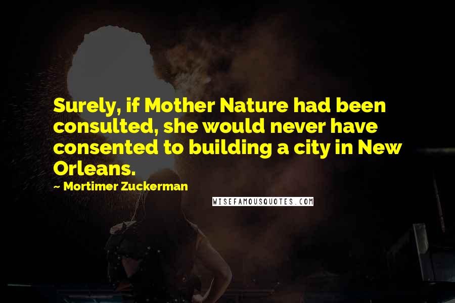 Mortimer Zuckerman Quotes: Surely, if Mother Nature had been consulted, she would never have consented to building a city in New Orleans.