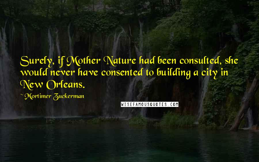 Mortimer Zuckerman Quotes: Surely, if Mother Nature had been consulted, she would never have consented to building a city in New Orleans.