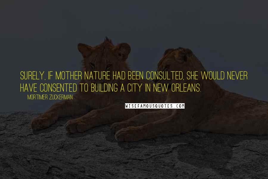 Mortimer Zuckerman Quotes: Surely, if Mother Nature had been consulted, she would never have consented to building a city in New Orleans.