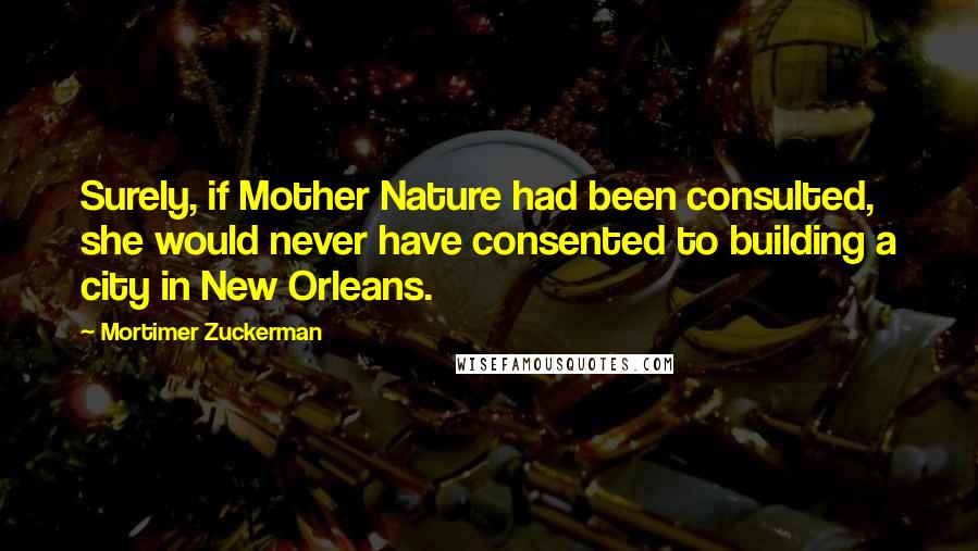 Mortimer Zuckerman Quotes: Surely, if Mother Nature had been consulted, she would never have consented to building a city in New Orleans.