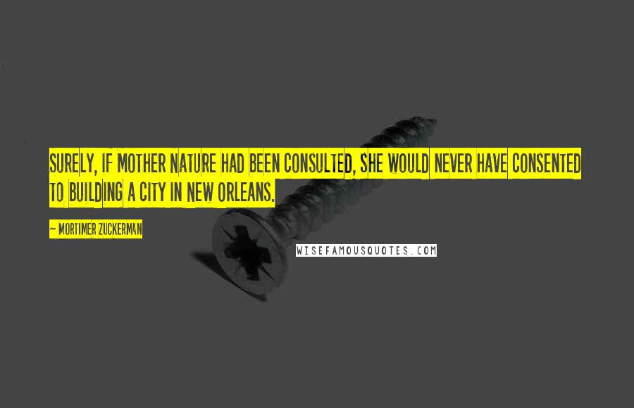 Mortimer Zuckerman Quotes: Surely, if Mother Nature had been consulted, she would never have consented to building a city in New Orleans.