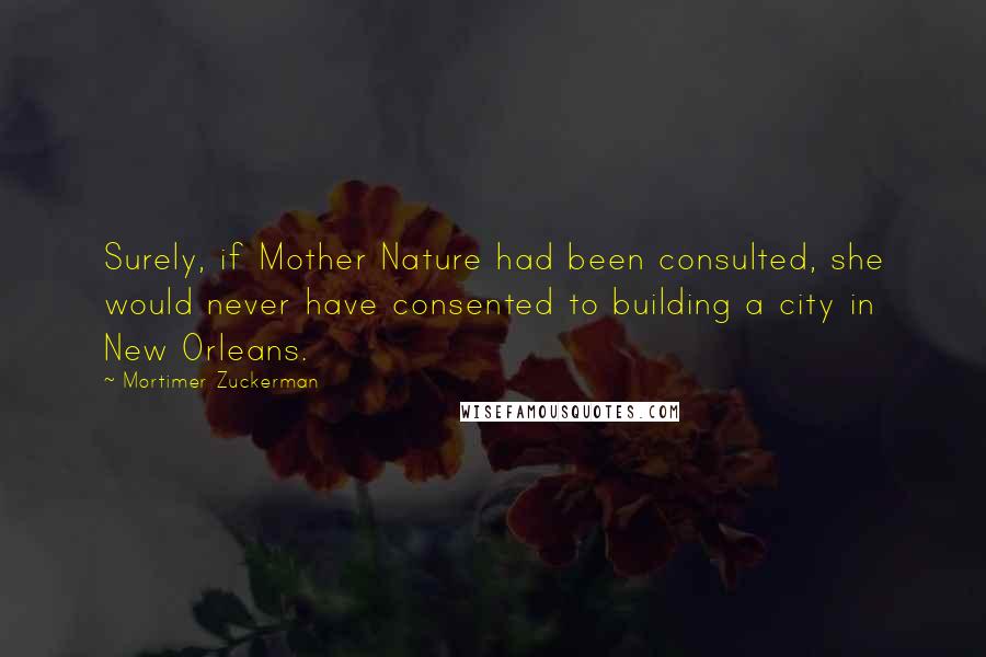 Mortimer Zuckerman Quotes: Surely, if Mother Nature had been consulted, she would never have consented to building a city in New Orleans.