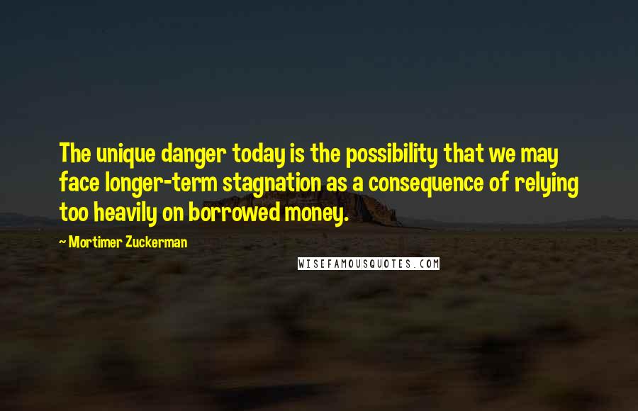 Mortimer Zuckerman Quotes: The unique danger today is the possibility that we may face longer-term stagnation as a consequence of relying too heavily on borrowed money.